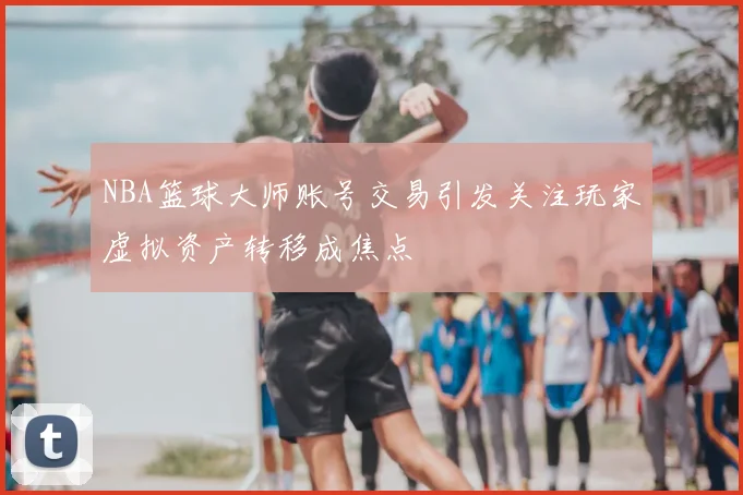 NBA篮球大师账号交易引发关注玩家虚拟资产转移成焦点