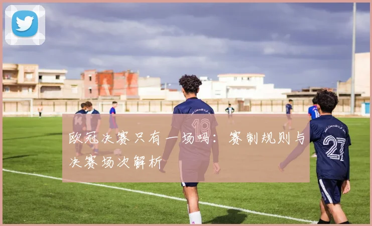 欧冠决赛只有一场吗：赛制规则与决赛场次解析