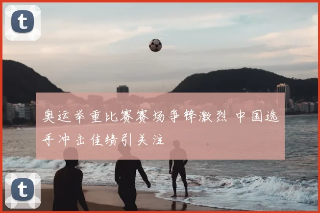 奥运举重比赛赛场争锋激烈 中国选手冲击佳绩引关注