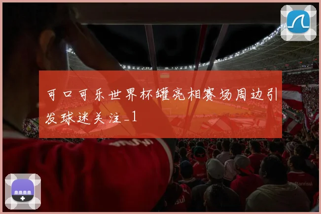 可口可乐世界杯罐亮相赛场周边引发球迷关注_1