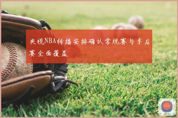 央视NBA转播安排确认常规赛与季后赛全面覆盖