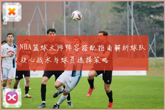 NBA篮球大师阵容搭配指南解析球队核心战术与球员选择策略