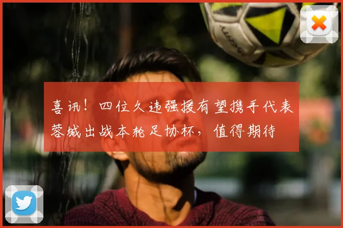 喜讯！四位久违强援有望携手代表蓉城出战本轮足协杯，值得期待