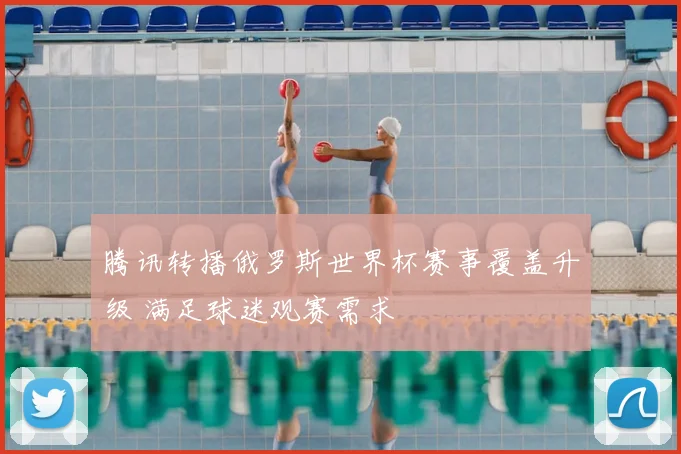 腾讯转播俄罗斯世界杯赛事覆盖升级 满足球迷观赛需求
