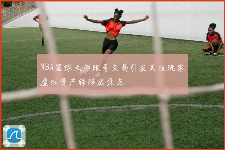 NBA篮球大师账号交易引发关注玩家虚拟资产转移成焦点