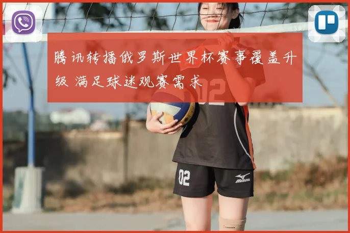 腾讯转播俄罗斯世界杯赛事覆盖升级 满足球迷观赛需求