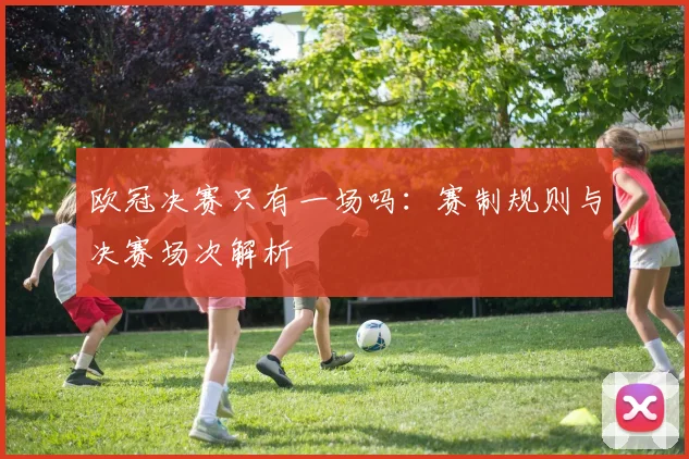 欧冠决赛只有一场吗:赛制规则与决赛场次解析