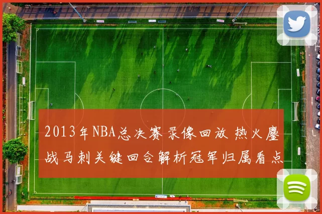 2013年NBA总决赛录像回放 热火鏖战马刺关键回合解析冠军归属看点