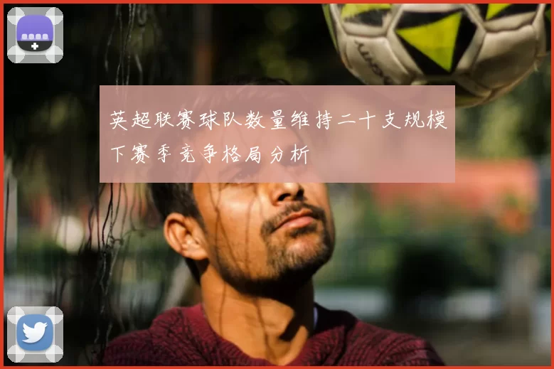 英超联赛球队数量维持二十支规模下赛季竞争格局分析
