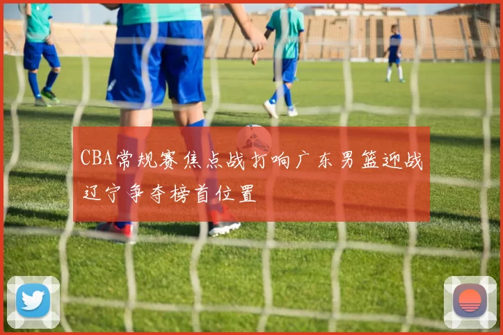 CBA常规赛焦点战打响广东男篮迎战辽宁争夺榜首位置