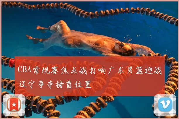 CBA常规赛焦点战打响广东男篮迎战辽宁争夺榜首位置