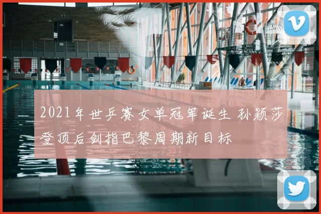 2021年世乒赛女单冠军诞生 孙颖莎登顶后剑指巴黎周期新目标