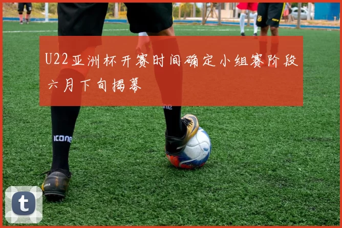 U22亚洲杯开赛时间确定小组赛阶段六月下旬揭幕