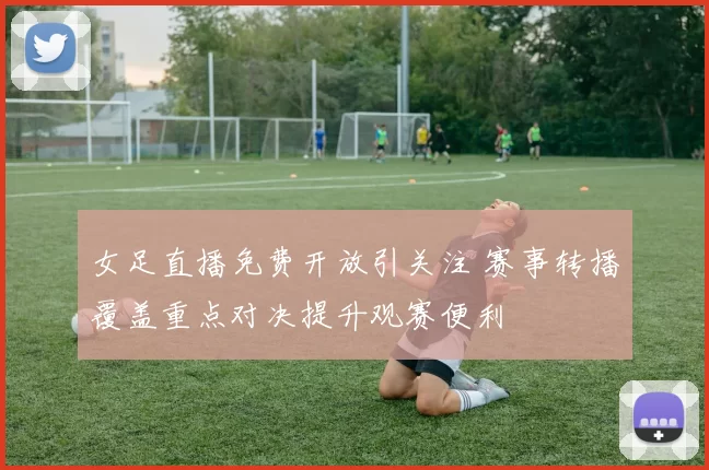 女足直播免费开放引关注 赛事转播覆盖重点对决提升观赛便利