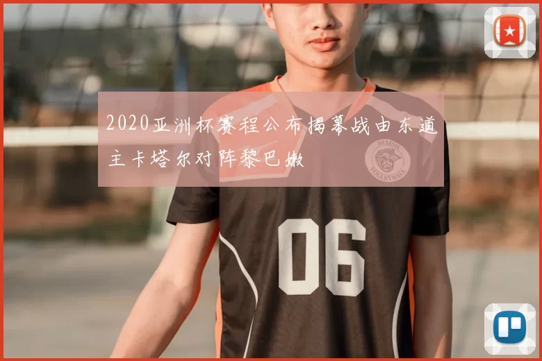 2020亚洲杯赛程公布揭幕战由东道主卡塔尔对阵黎巴嫩
