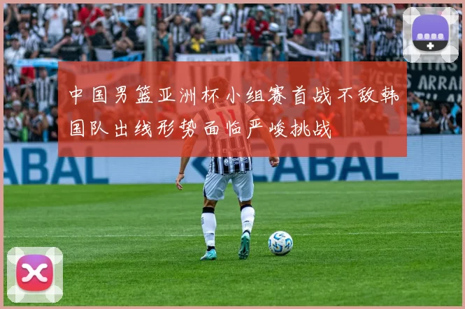 中国男篮亚洲杯小组赛首战不敌韩国队出线形势面临严峻挑战
