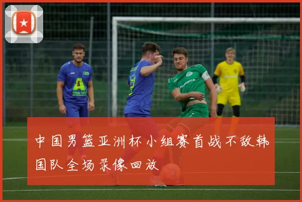 中国男篮亚洲杯小组赛首战不敌韩国队全场录像回放