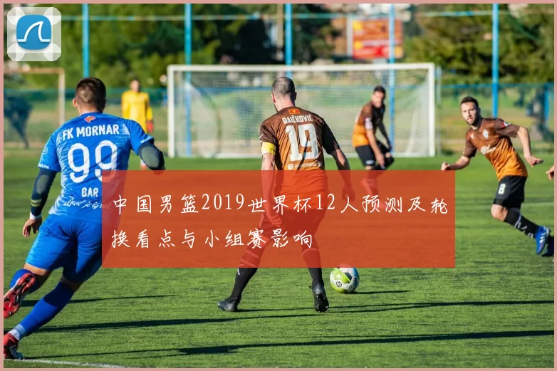 中国男篮2019世界杯12人预测及轮换看点与小组赛影响