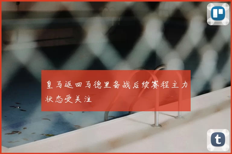 皇马返回马德里备战后续赛程主力状态受关注