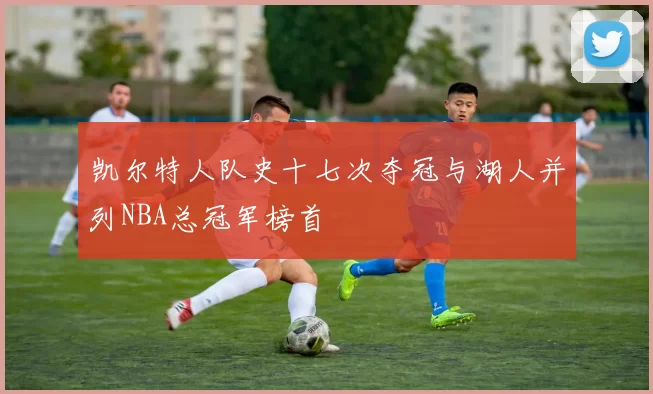 凯尔特人队史十七次夺冠与湖人并列NBA总冠军榜首