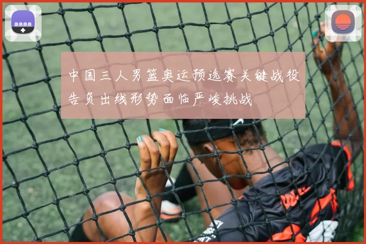 中国三人男篮奥运预选赛关键战役告负出线形势面临严峻挑战
