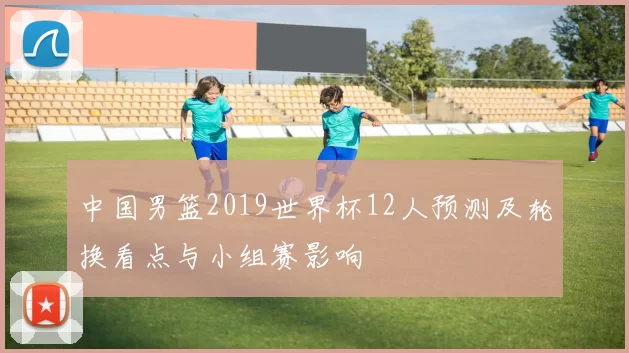 中国男篮2019世界杯12人预测及轮换看点与小组赛影响