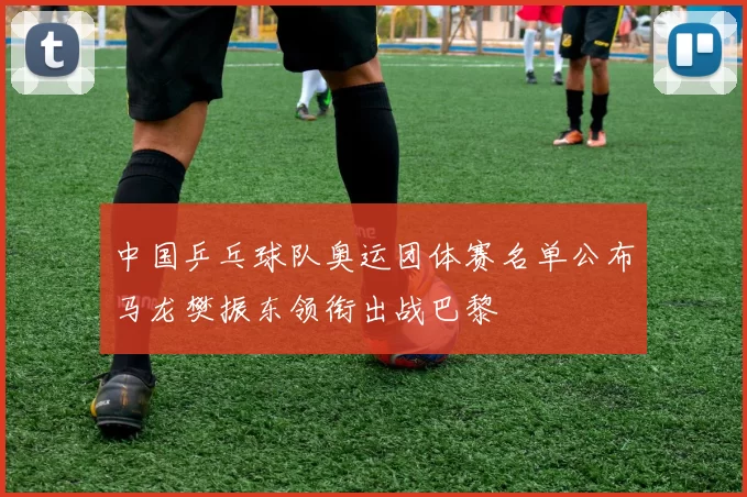 中国乒乓球队奥运团体赛名单公布马龙樊振东领衔出战巴黎