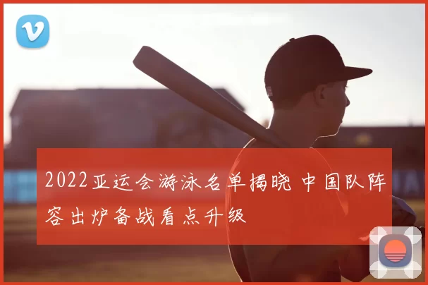 2022亚运会游泳名单揭晓 中国队阵容出炉备战看点升级