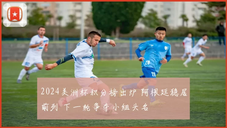 2024美洲杯积分榜出炉 阿根廷稳居前列 下一轮争夺小组头名