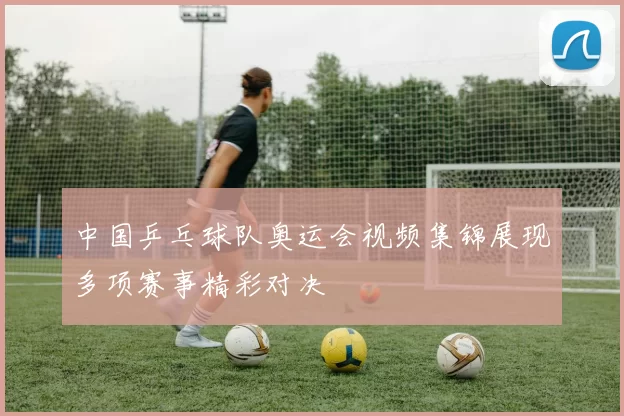 中国乒乓球队奥运会视频集锦展现多项赛事精彩对决