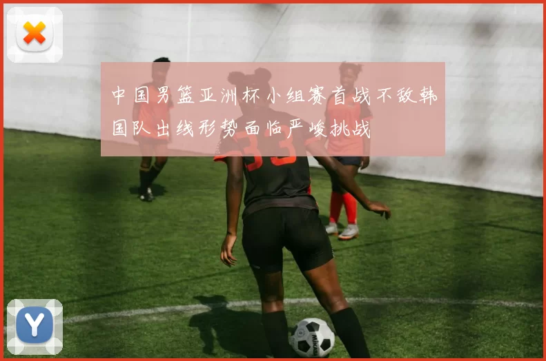 中国男篮亚洲杯小组赛首战不敌韩国队出线形势面临严峻挑战