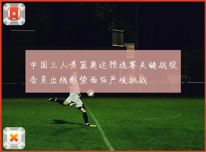 中国三人男篮奥运预选赛关键战役告负出线形势面临严峻挑战
