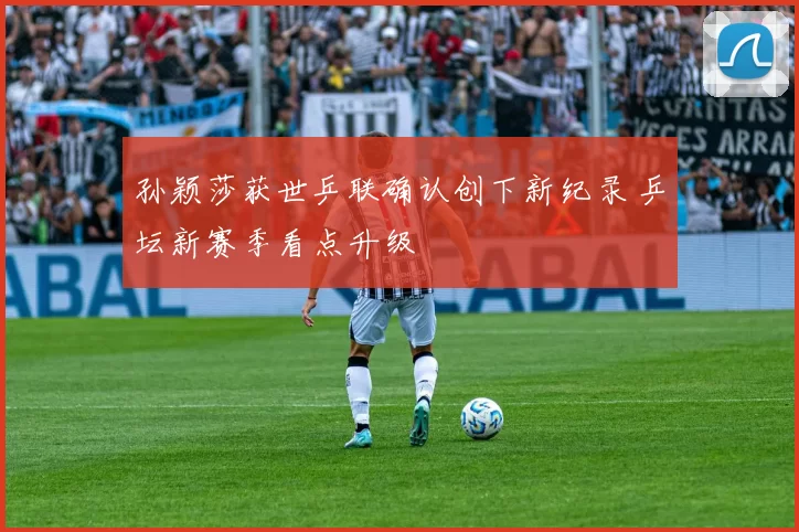 孙颖莎获世乒联确认创下新纪录 乒坛新赛季看点升级