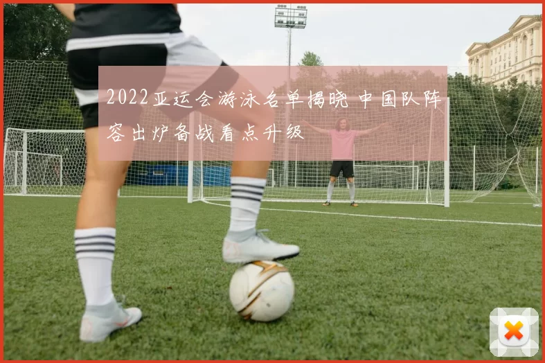 2022亚运会游泳名单揭晓 中国队阵容出炉备战看点升级