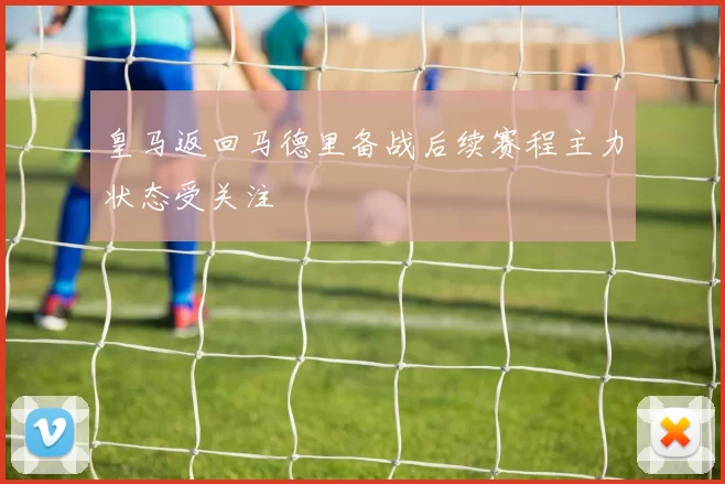 皇马返回马德里备战后续赛程主力状态受关注