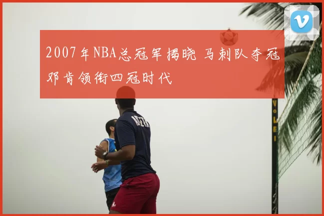2007年NBA总冠军揭晓 马刺队夺冠邓肯领衔四冠时代