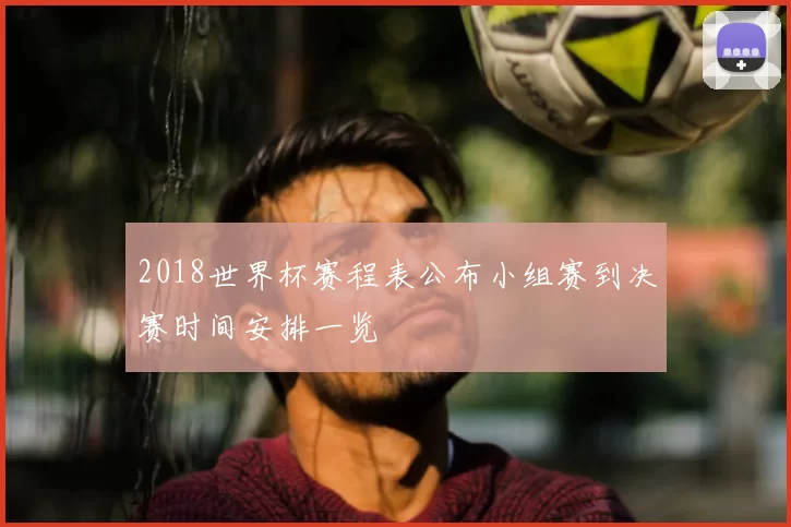2018世界杯赛程表公布小组赛到决赛时间安排一览