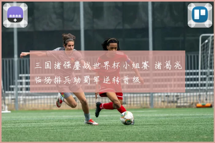 三国诸强鏖战世界杯小组赛 诸葛亮临场排兵助蜀军逆转晋级