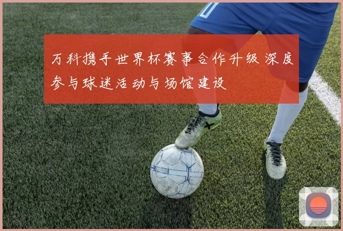 万科携手世界杯赛事合作升级 深度参与球迷活动与场馆建设