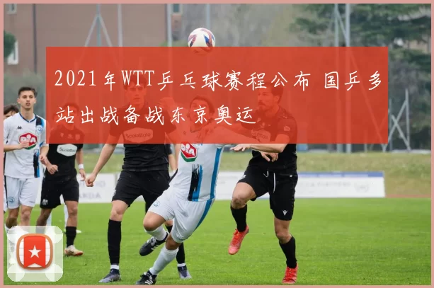 2021年WTT乒乓球赛程公布 国乒多站出战备战东京奥运