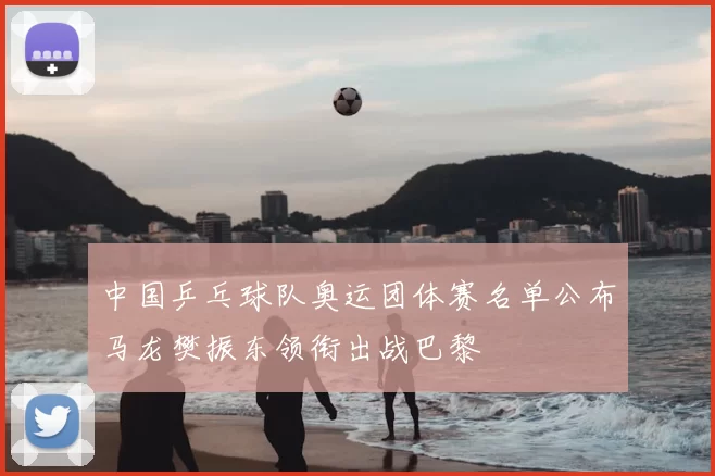 中国乒乓球队奥运团体赛名单公布马龙樊振东领衔出战巴黎