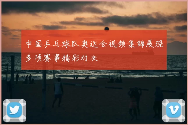 中国乒乓球队奥运会视频集锦展现多项赛事精彩对决