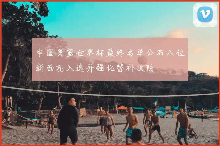 中国男篮世界杯最终名单公布八位新面孔入选并强化替补攻防