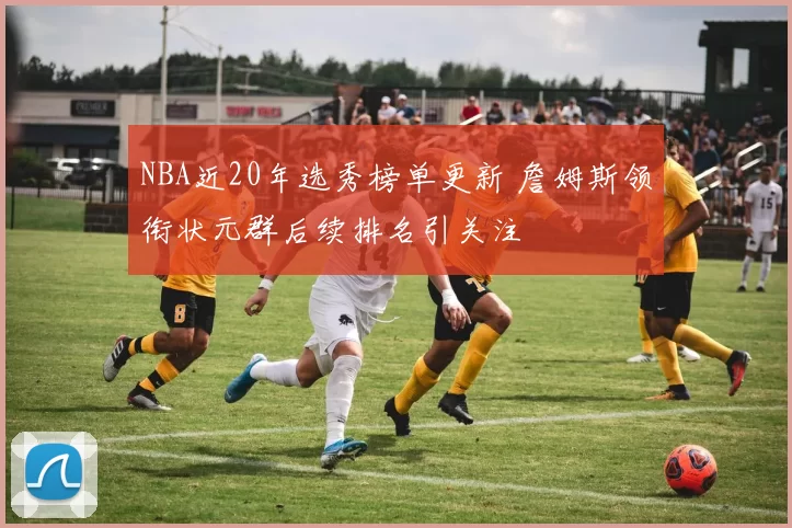 NBA近20年选秀榜单更新 詹姆斯领衔状元群后续排名引关注