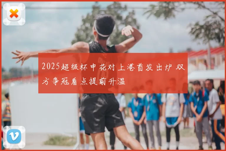 2025超级杯申花对上港首发出炉 双方争冠看点提前升温