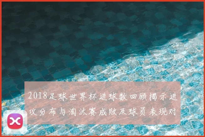 2018足球世界杯进球数回顾揭示进攻分布与淘汰赛成败及球员表现对比