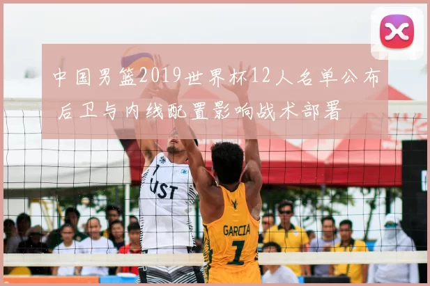 中国男篮2019世界杯12人名单公布 后卫与内线配置影响战术部署