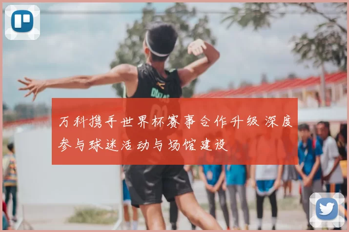万科携手世界杯赛事合作升级 深度参与球迷活动与场馆建设