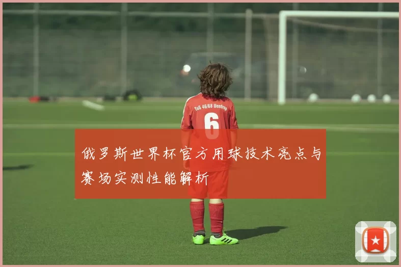 俄罗斯世界杯官方用球技术亮点与赛场实测性能解析